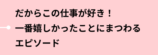 だからこの仕事が好き！一番嬉しかったことにまつわるエピソード