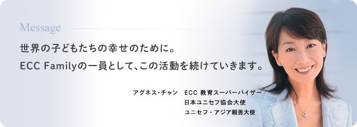 Message 世界の子どもたちの幸せのために。ECC Familyの一員として、この活動を続けていきます。 アグネス・チャン ECC 教育スーパーバイザー ユニセフ・アジア親善大使